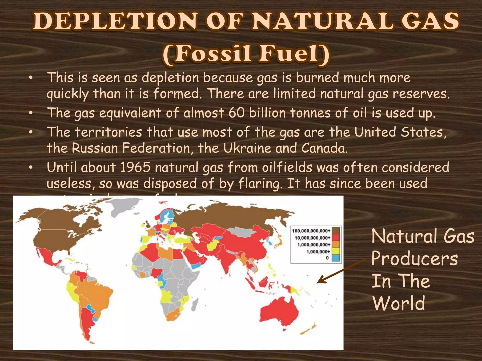• This is seen as depletion because gas is burned much more
quickly than it is formed. There are limited natural gas reserves.
• The gas equivalent of almost 60 billion tonnes of oil is used up.
• The territories that use most of the gas are the United States,
the Russian Federation, the Ukraine and Canada.
• Until about 1965 natural gas from oilfields was often considered
useless, so was disposed of by flaring. It has since been used
extensively, as a fuel.

Natural Gas
Producers
In The
World

 