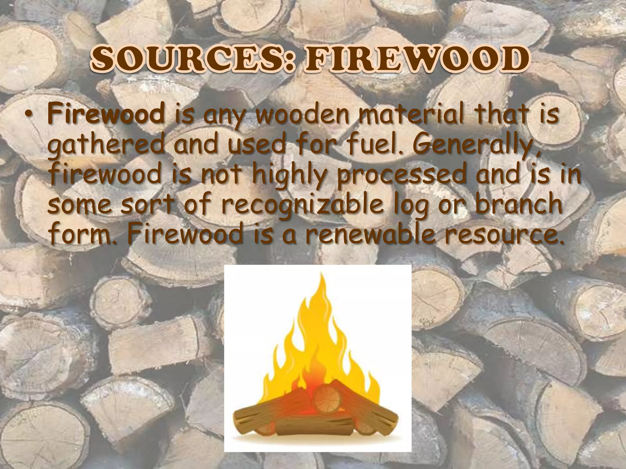 • Firewood is any wooden material that is
gathered and used for fuel. Generally,
firewood is not highly processed and is in
some sort of recognizable log or branch
form. Firewood is a renewable resource.

 