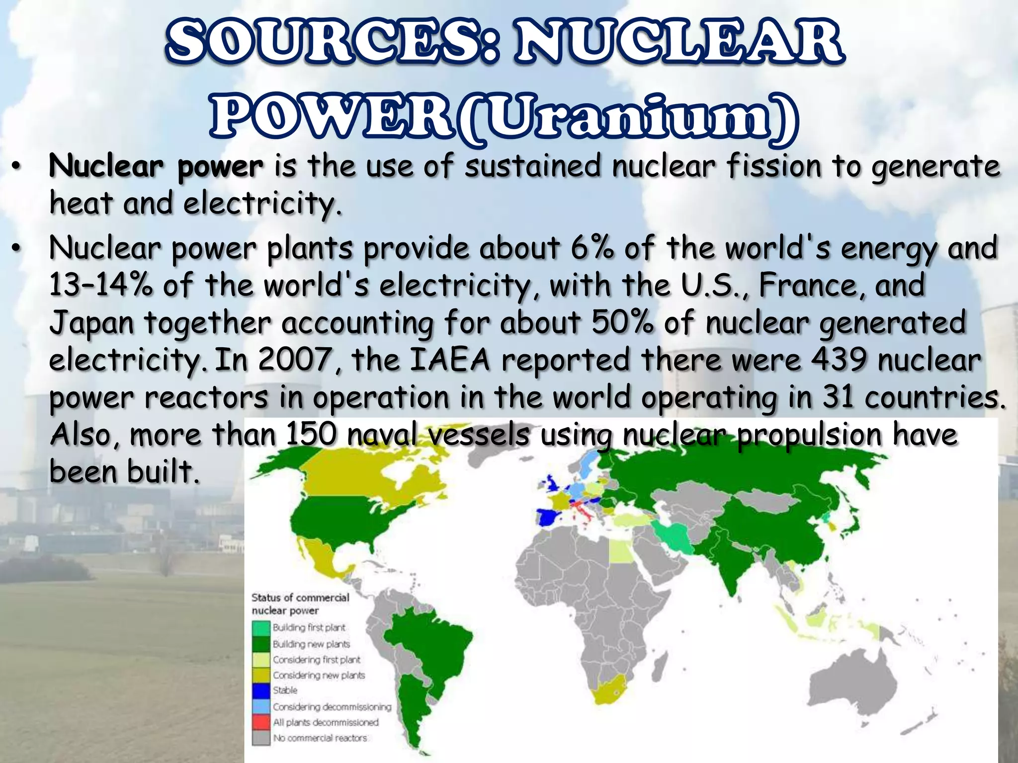 • Nuclear power is the use of sustained nuclear fission to generate
heat and electricity.
• Nuclear power plants provide about 6% of the world's energy and
13–14% of the world's electricity, with the U.S., France, and
Japan together accounting for about 50% of nuclear generated
electricity. In 2007, the IAEA reported there were 439 nuclear
power reactors in operation in the world operating in 31 countries.
Also, more than 150 naval vessels using nuclear propulsion have
been built.

 