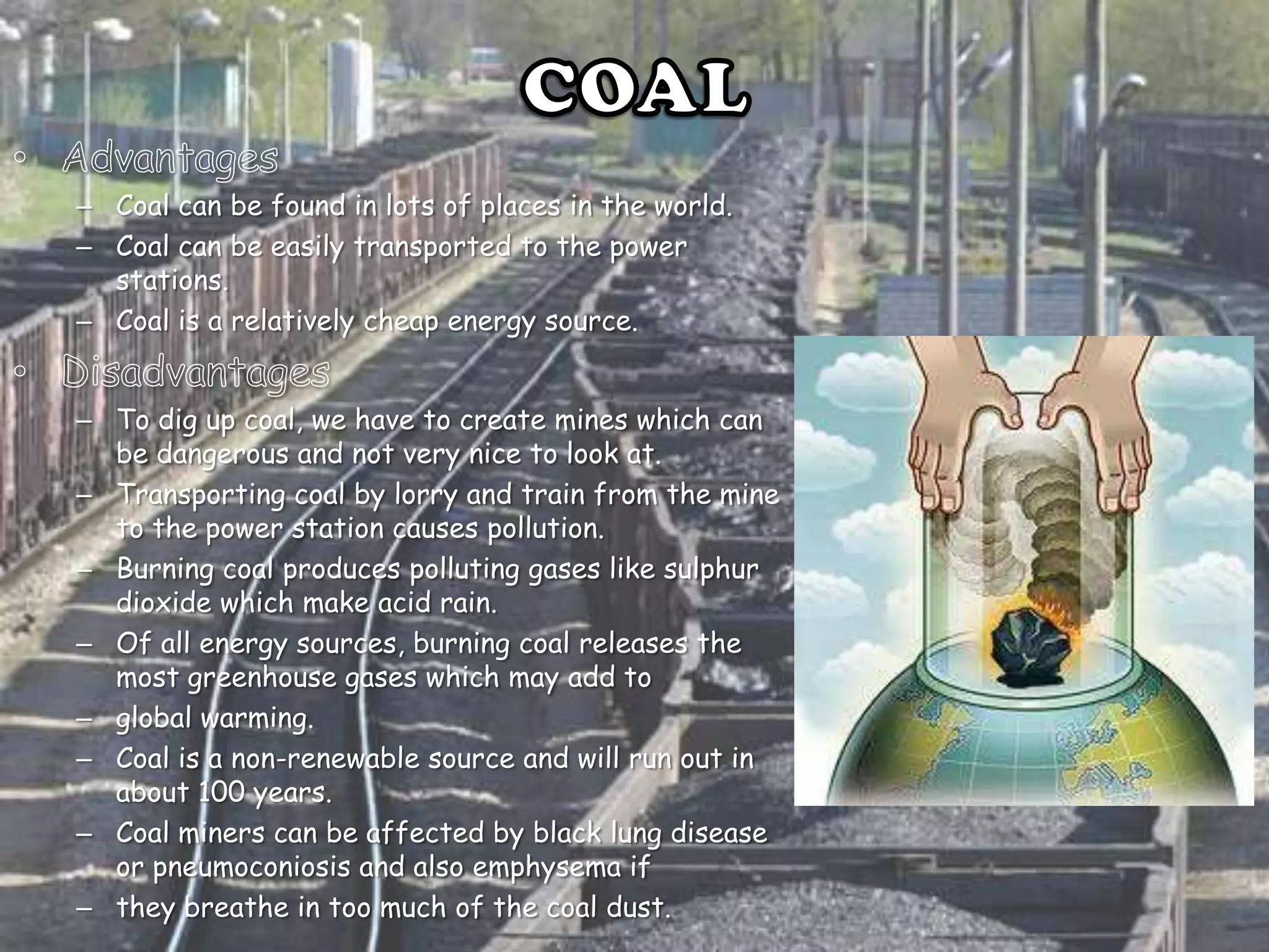 – Coal can be found in lots of places in the world.
– Coal can be easily transported to the power
stations.
– Coal is a relatively cheap energy source.
– To dig up coal, we have to create mines which can
be dangerous and not very nice to look at.
– Transporting coal by lorry and train from the mine
to the power station causes pollution.
– Burning coal produces polluting gases like sulphur
dioxide which make acid rain.
– Of all energy sources, burning coal releases the
most greenhouse gases which may add to
– global warming.
– Coal is a non-renewable source and will run out in
about 100 years.
– Coal miners can be affected by black lung disease
or pneumoconiosis and also emphysema if
– they breathe in too much of the coal dust.

 