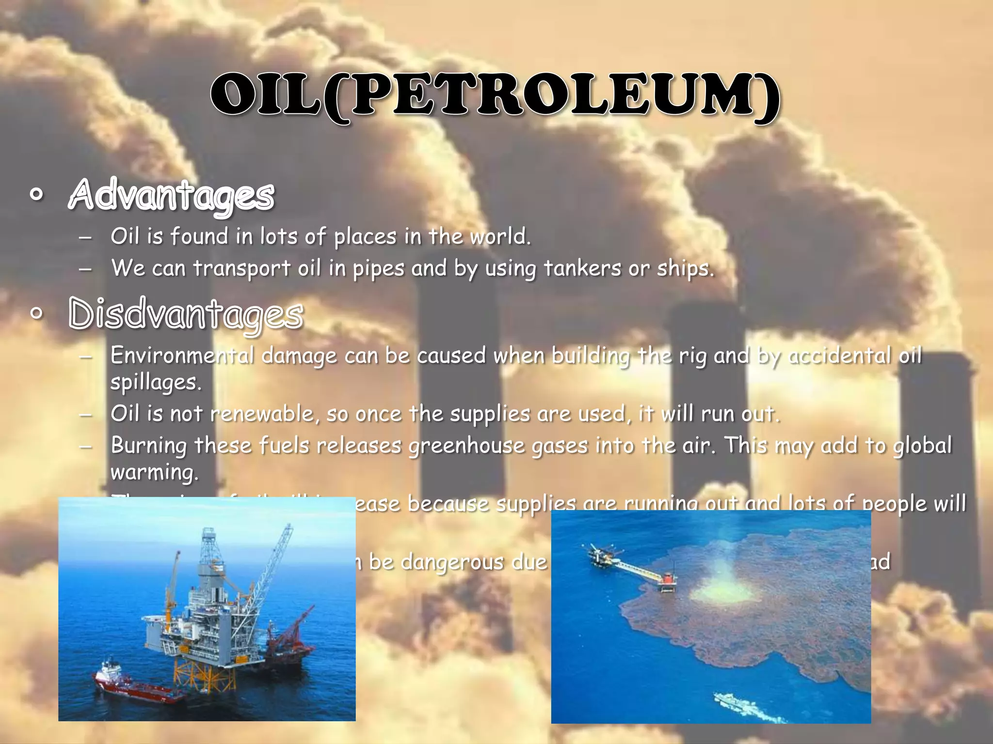 – Oil is found in lots of places in the world.
– We can transport oil in pipes and by using tankers or ships.

– Environmental damage can be caused when building the rig and by accidental oil
spillages.
– Oil is not renewable, so once the supplies are used, it will run out.
– Burning these fuels releases greenhouse gases into the air. This may add to global
warming.
– The price of oil will increase because supplies are running out and lots of people will
want it
– Working on an oil rig can be dangerous due to the risk of explosions and bad
weather.

 