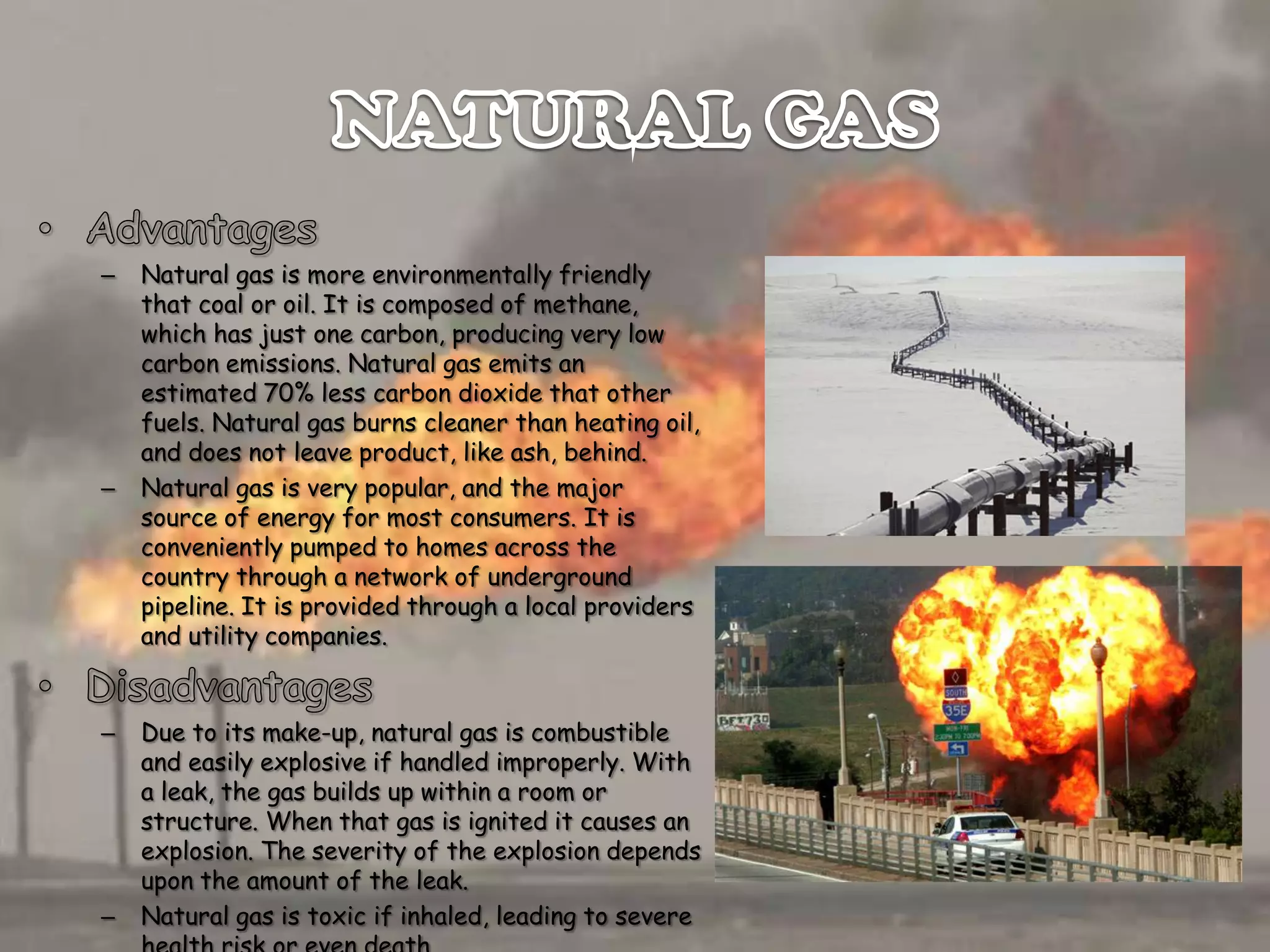 –

–

–

–

Natural gas is more environmentally friendly
that coal or oil. It is composed of methane,
which has just one carbon, producing very low
carbon emissions. Natural gas emits an
estimated 70% less carbon dioxide that other
fuels. Natural gas burns cleaner than heating oil,
and does not leave product, like ash, behind.
Natural gas is very popular, and the major
source of energy for most consumers. It is
conveniently pumped to homes across the
country through a network of underground
pipeline. It is provided through a local providers
and utility companies.

Due to its make-up, natural gas is combustible
and easily explosive if handled improperly. With
a leak, the gas builds up within a room or
structure. When that gas is ignited it causes an
explosion. The severity of the explosion depends
upon the amount of the leak.
Natural gas is toxic if inhaled, leading to severe

 