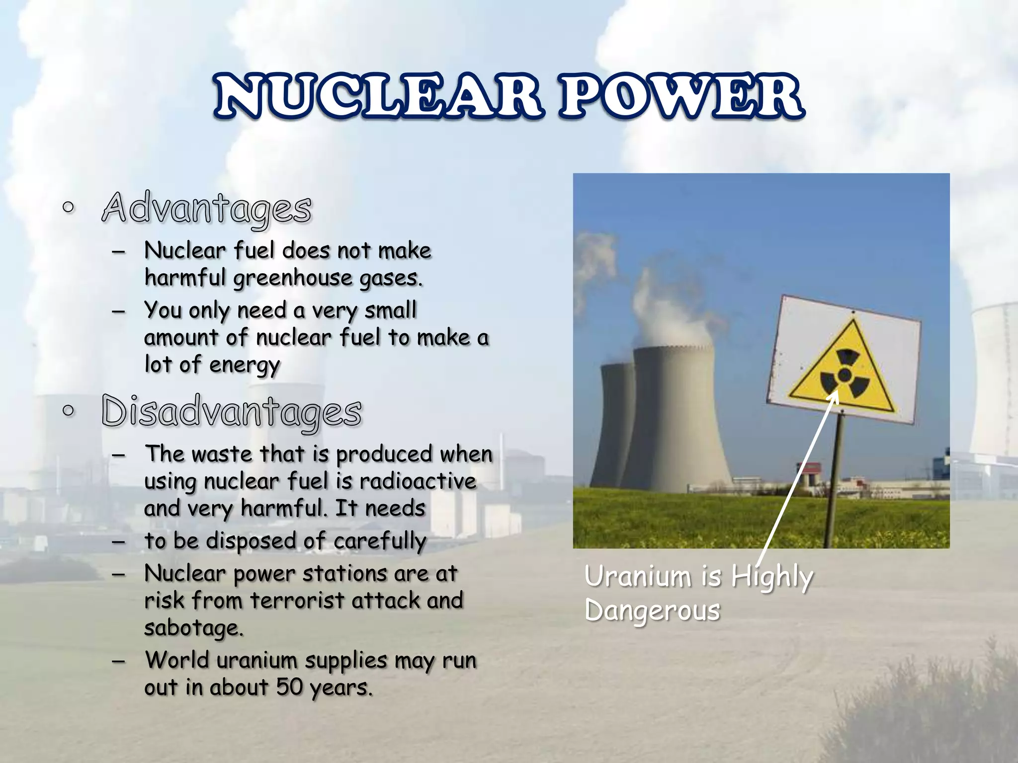 – Nuclear fuel does not make
harmful greenhouse gases.
– You only need a very small
amount of nuclear fuel to make a
lot of energy

– The waste that is produced when
using nuclear fuel is radioactive
and very harmful. It needs
– to be disposed of carefully
– Nuclear power stations are at
risk from terrorist attack and
sabotage.
– World uranium supplies may run
out in about 50 years.

Uranium is Highly
Dangerous

 