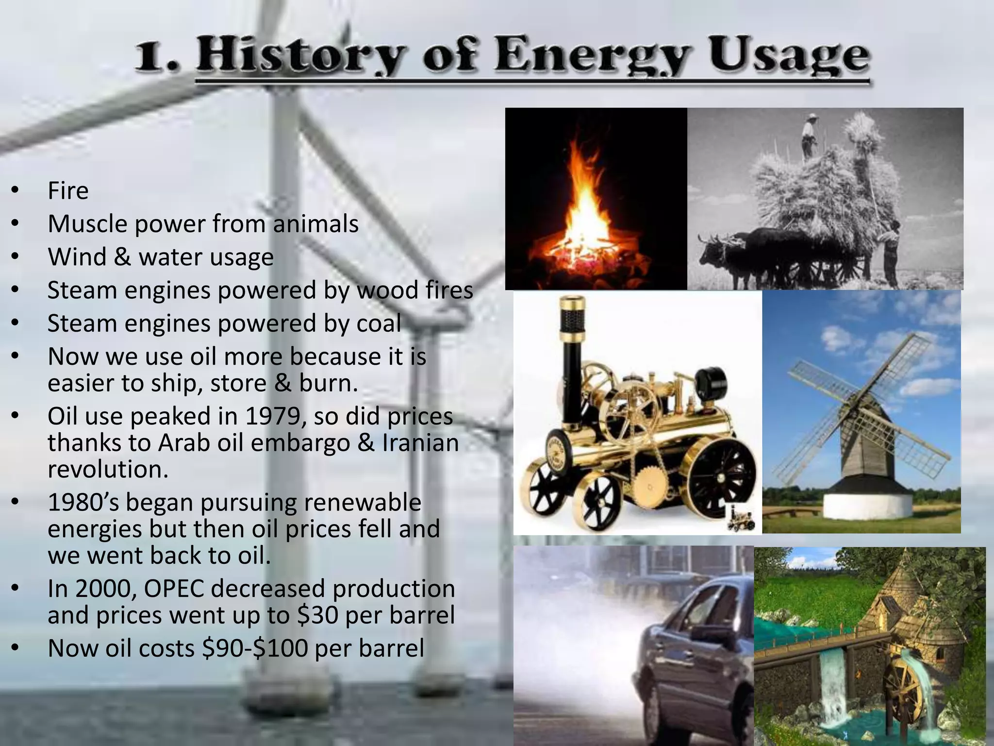 •
•
•
•
•
•

•
•

•
•

Fire
Muscle power from animals
Wind & water usage
Steam engines powered by wood fires
Steam engines powered by coal
Now we use oil more because it is
easier to ship, store & burn.
Oil use peaked in 1979, so did prices
thanks to Arab oil embargo & Iranian
revolution.
1980’s began pursuing renewable
energies but then oil prices fell and
we went back to oil.
In 2000, OPEC decreased production
and prices went up to $30 per barrel
Now oil costs $90-$100 per barrel

 
