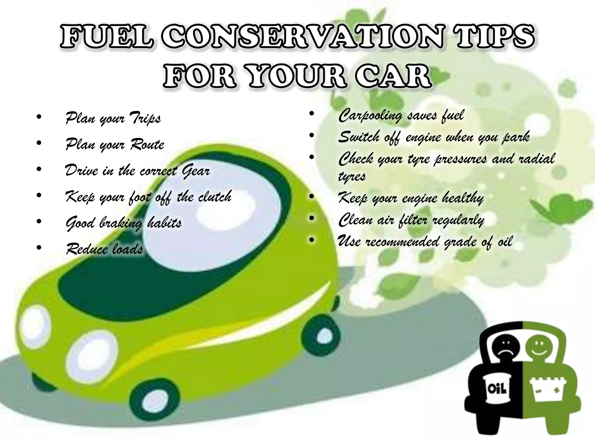 •
•
•
•
•
•

Plan your Trips
Plan your Route
Drive in the correct Gear
Keep your foot off the clutch
Good braking habits
Reduce loads

•
•
•
•
•
•

Carpooling saves fuel
Switch off engine when you park
Check your tyre pressures and radial
tyres
Keep your engine healthy
Clean air filter regularly
Use recommended grade of oil

 