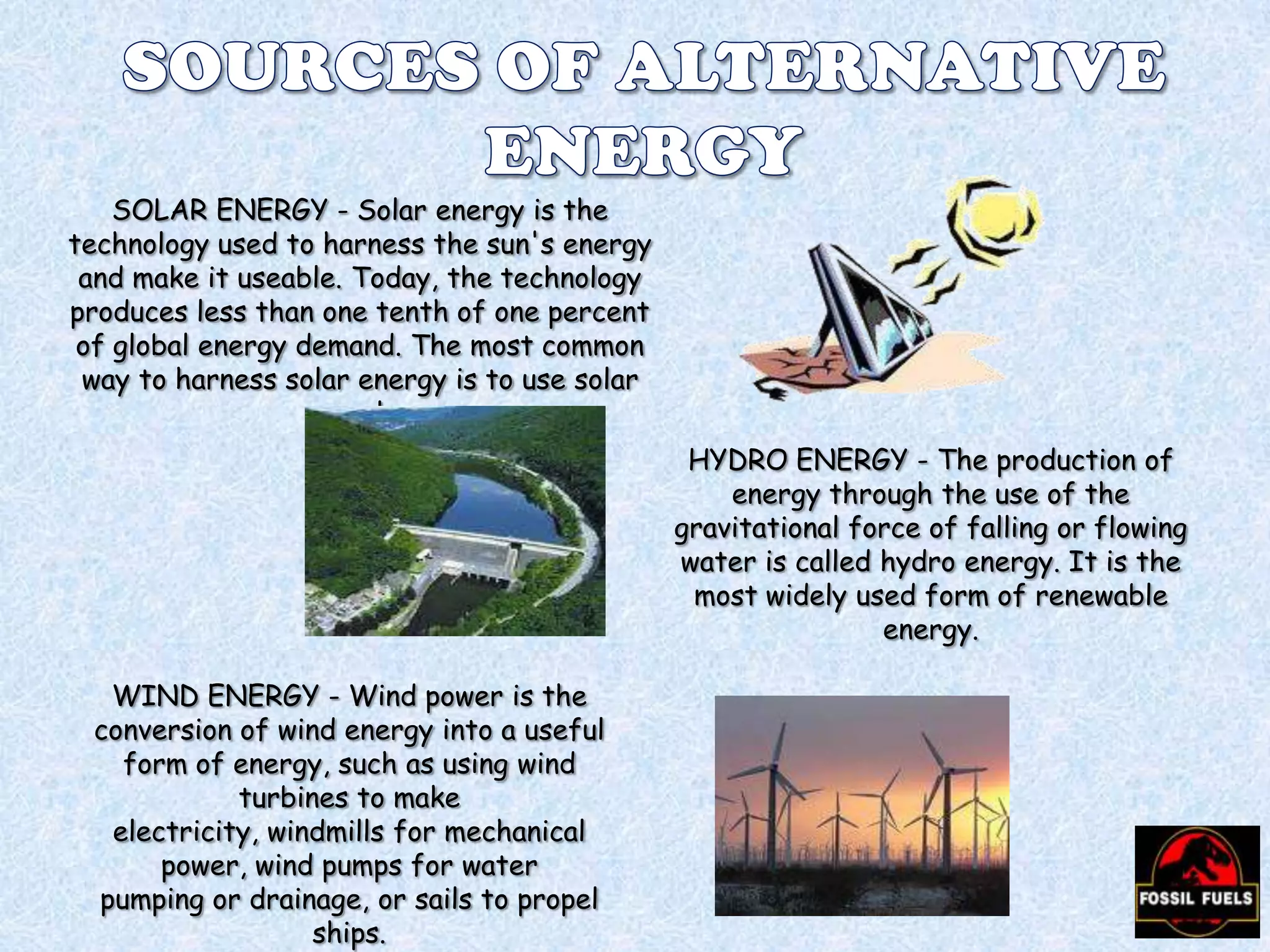 SOLAR ENERGY - Solar energy is the
technology used to harness the sun's energy
and make it useable. Today, the technology
produces less than one tenth of one percent
of global energy demand. The most common
way to harness solar energy is to use solar
panels.
HYDRO ENERGY - The production of
energy through the use of the
gravitational force of falling or flowing
water is called hydro energy. It is the
most widely used form of renewable
energy.
WIND ENERGY - Wind power is the
conversion of wind energy into a useful
form of energy, such as using wind
turbines to make
electricity, windmills for mechanical
power, wind pumps for water
pumping or drainage, or sails to propel
ships.

 