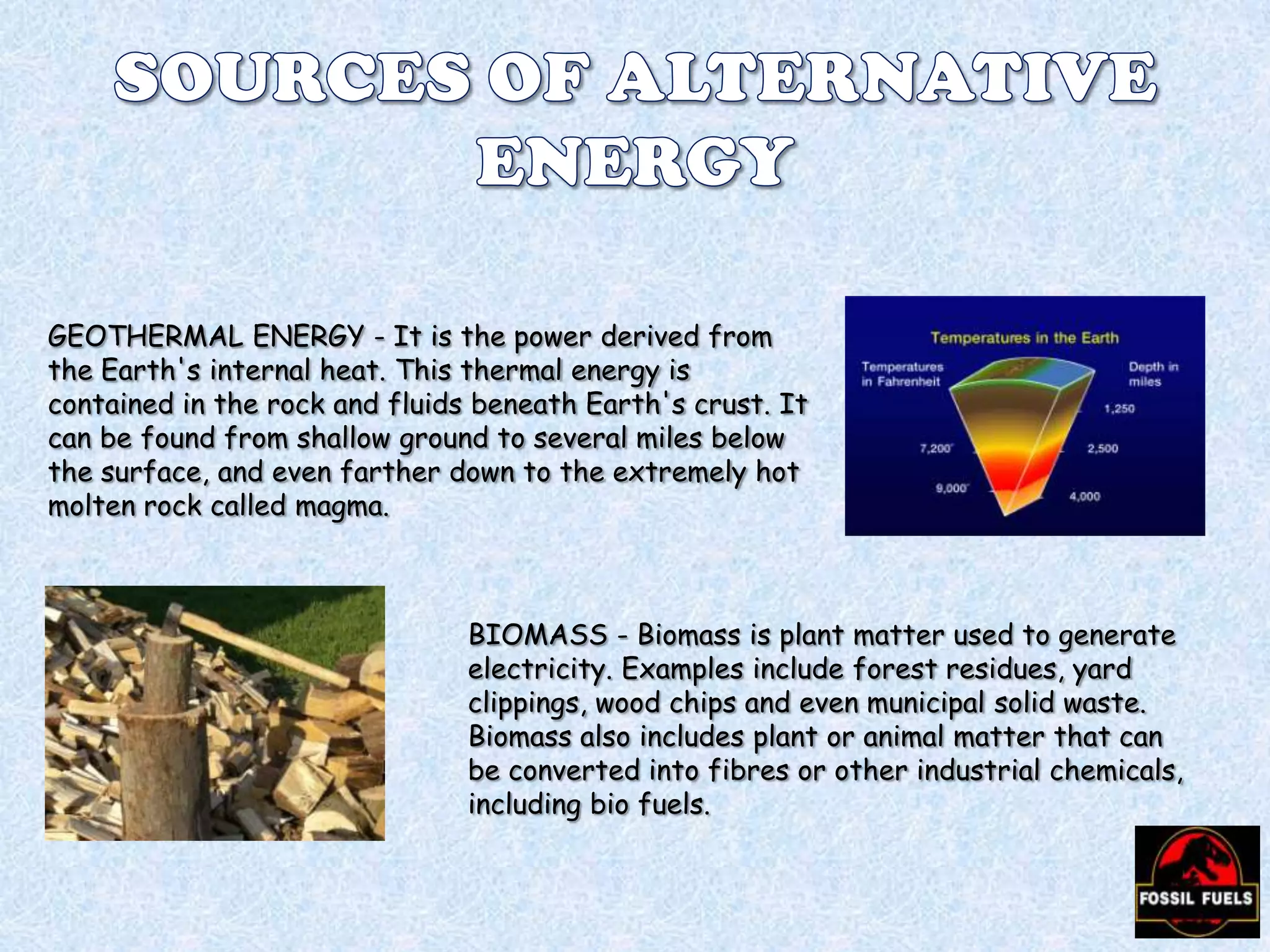 GEOTHERMAL ENERGY - It is the power derived from
the Earth's internal heat. This thermal energy is
contained in the rock and fluids beneath Earth's crust. It
can be found from shallow ground to several miles below
the surface, and even farther down to the extremely hot
molten rock called magma.

BIOMASS - Biomass is plant matter used to generate
electricity. Examples include forest residues, yard
clippings, wood chips and even municipal solid waste.
Biomass also includes plant or animal matter that can
be converted into fibres or other industrial chemicals,
including bio fuels.

 