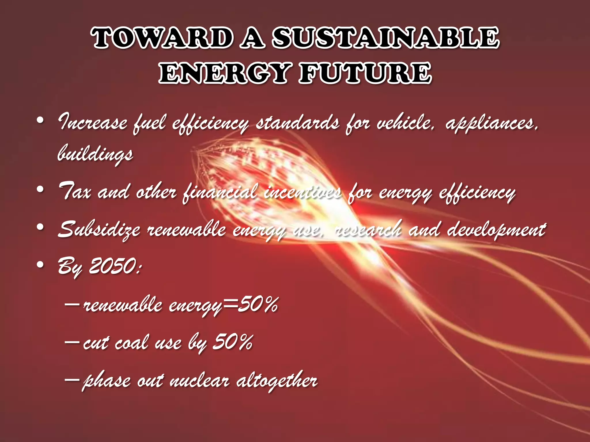 • Increase fuel efficiency standards for vehicle, appliances,
buildings
• Tax and other financial incentives for energy efficiency
• Subsidize renewable energy use, research and development
• By 2050:
– renewable energy=50%
– cut coal use by 50%
– phase out nuclear altogether

 
