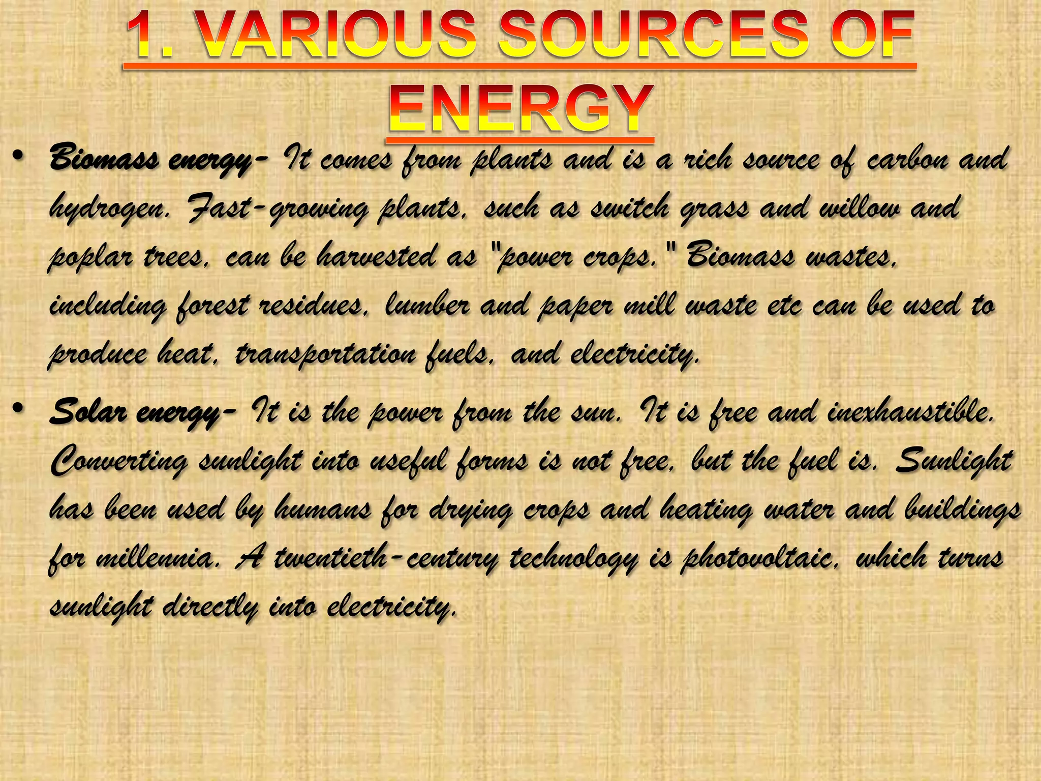 • Biomass energy- It comes from plants and is a rich source of carbon and
hydrogen. Fast-growing plants, such as switch grass and willow and
poplar trees, can be harvested as "power crops." Biomass wastes,
including forest residues, lumber and paper mill waste etc can be used to
produce heat, transportation fuels, and electricity.
• Solar energy- It is the power from the sun. It is free and inexhaustible.
Converting sunlight into useful forms is not free, but the fuel is. Sunlight
has been used by humans for drying crops and heating water and buildings
for millennia. A twentieth-century technology is photovoltaic, which turns
sunlight directly into electricity.

 