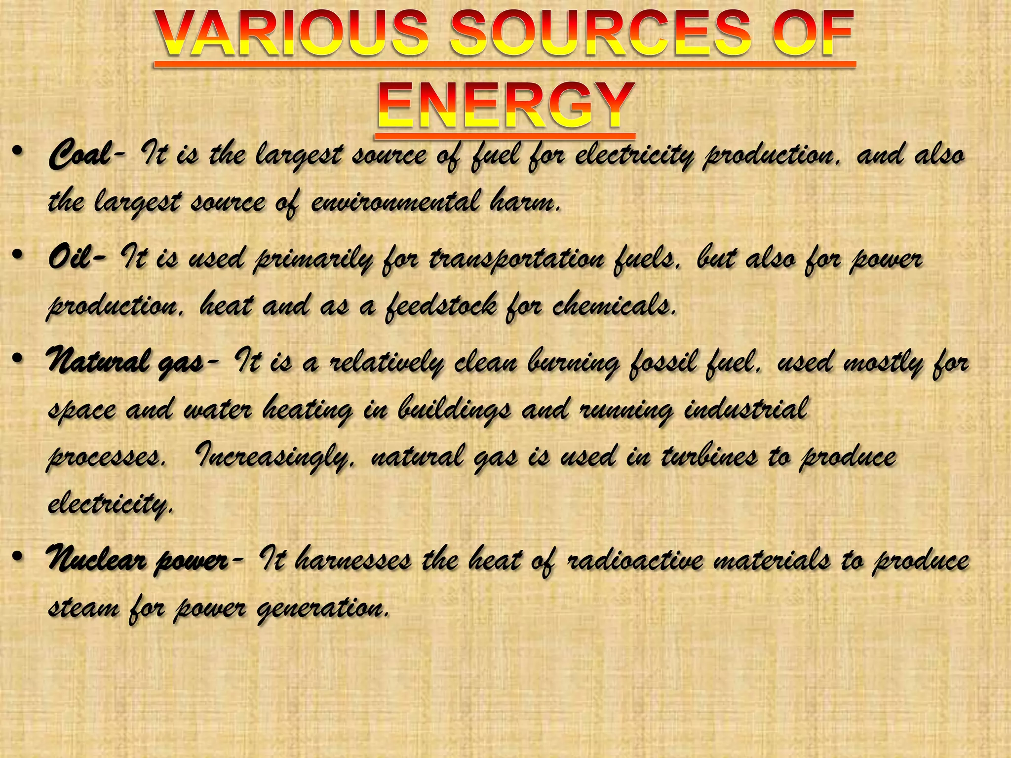 • Coal- It is the largest source of fuel for electricity production, and also
the largest source of environmental harm.
• Oil- It is used primarily for transportation fuels, but also for power
production, heat and as a feedstock for chemicals.
• Natural gas- It is a relatively clean burning fossil fuel, used mostly for
space and water heating in buildings and running industrial
processes. Increasingly, natural gas is used in turbines to produce
electricity.
• Nuclear power- It harnesses the heat of radioactive materials to produce
steam for power generation.

 