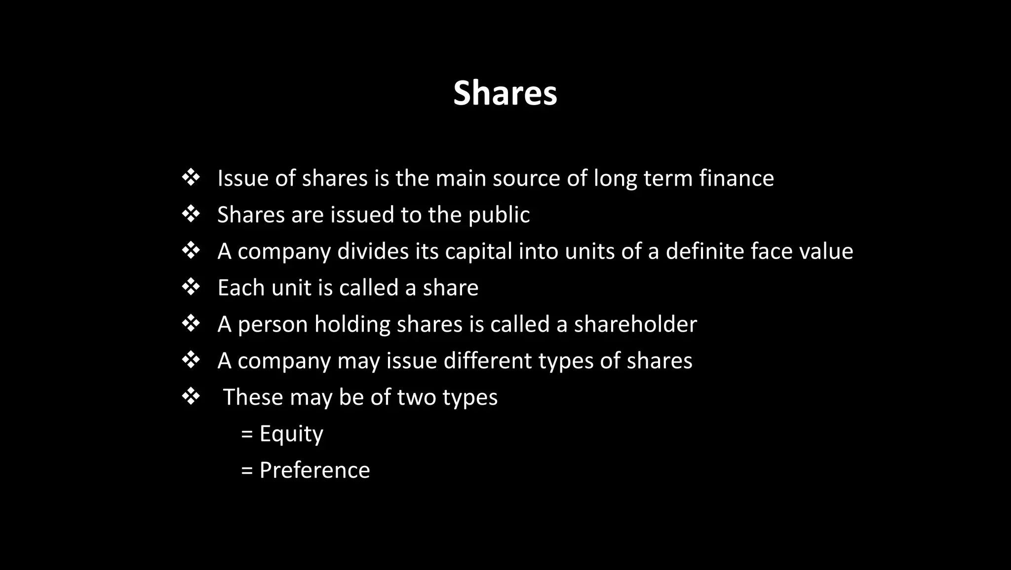 Shares
 Issue of shares is the main source of long term finance
 Shares are issued to the public
 A company divides its capital into units of a definite face value
 Each unit is called a share
 A person holding shares is called a shareholder
 A company may issue different types of shares
 These may be of two types
= Equity
= Preference
 