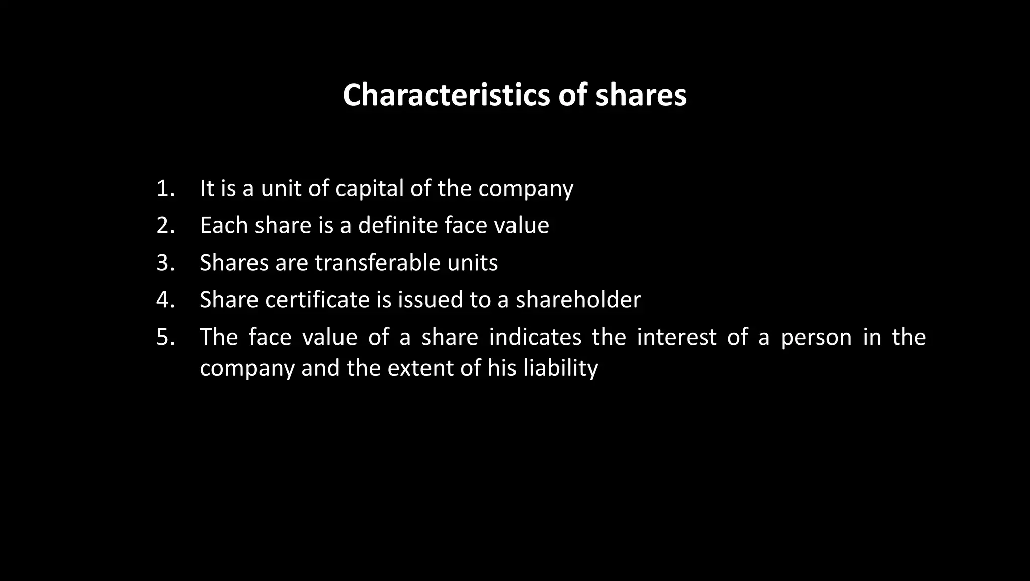 Characteristics of shares
1. It is a unit of capital of the company
2. Each share is a definite face value
3. Shares are transferable units
4. Share certificate is issued to a shareholder
5. The face value of a share indicates the interest of a person in the
company and the extent of his liability
 