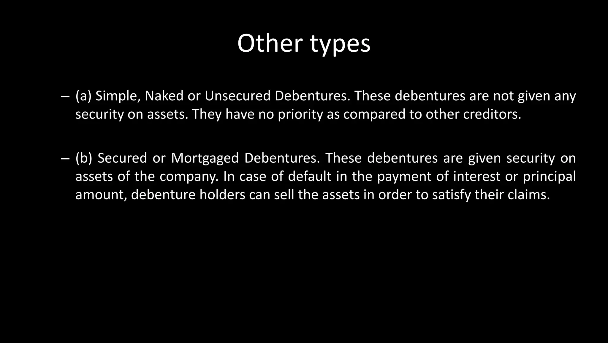 Other types
– (a) Simple, Naked or Unsecured Debentures. These debentures are not given any
security on assets. They have no priority as compared to other creditors.
– (b) Secured or Mortgaged Debentures. These debentures are given security on
assets of the company. In case of default in the payment of interest or principal
amount, debenture holders can sell the assets in order to satisfy their claims.
 