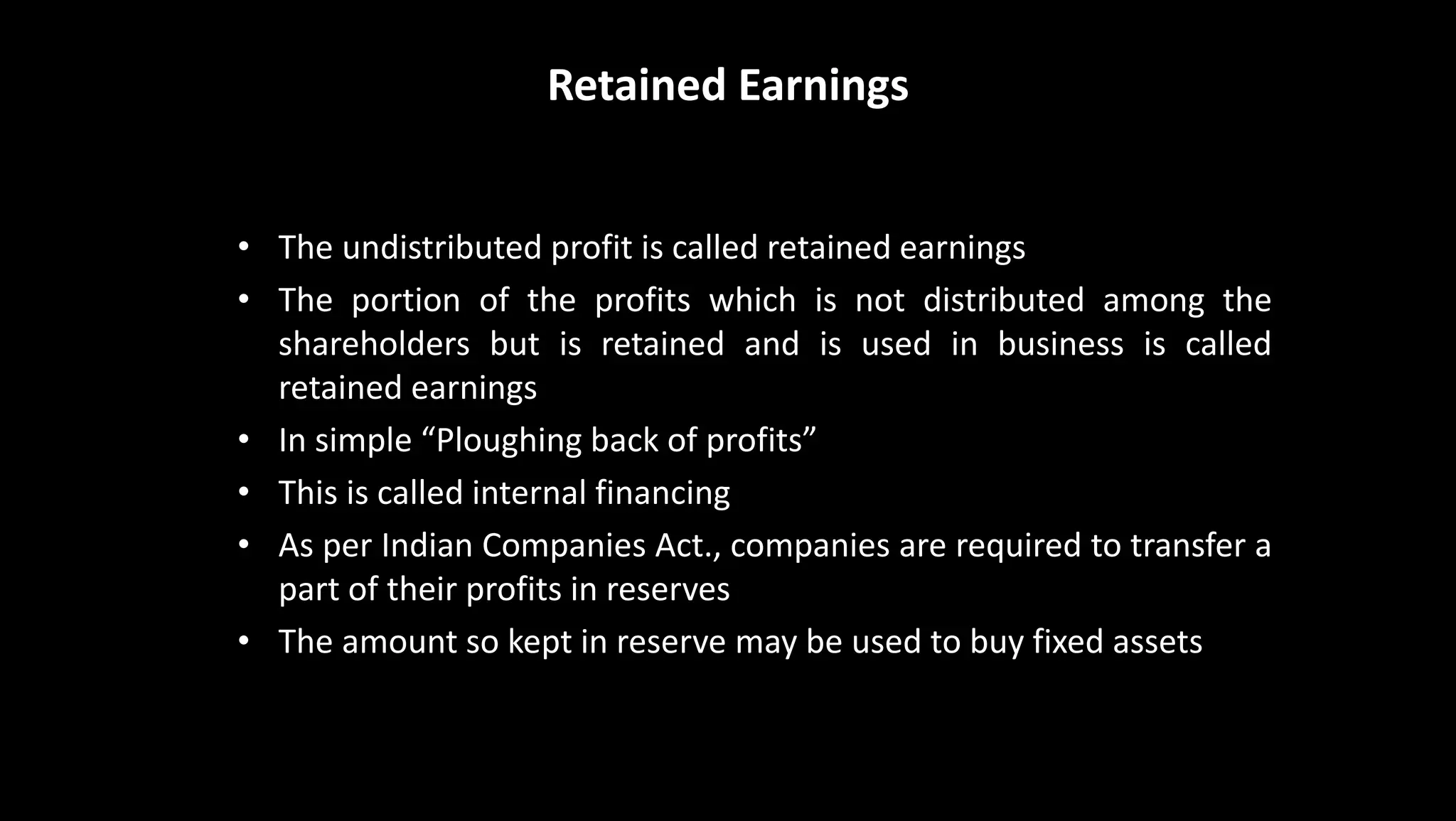 Retained Earnings
• The undistributed profit is called retained earnings
• The portion of the profits which is not distributed among the
shareholders but is retained and is used in business is called
retained earnings
• In simple “Ploughing back of profits”
• This is called internal financing
• As per Indian Companies Act., companies are required to transfer a
part of their profits in reserves
• The amount so kept in reserve may be used to buy fixed assets
 