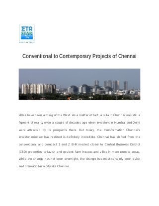 Conventional to Contemporary Projects of Chennai 
Villas have been a thing of the West. As a matter of fact, a villa in Chennai was still a 
figment of reality even a couple of decades ago when investors in Mumbai and Delhi 
were attracted by its prospects there. But today, the transformation Chennai’s 
investor mindset has realized is definitely incredible. Chennai has shifted from the 
conventional and compact 1 and 2 BHK modest closer to Central Business District 
(CBD) properties to lavish and opulent farm houses and villas in more remote areas. 
While the change has not been overnight, the change has most certainly been quick 
and dramatic for a city like Chennai. 
 
