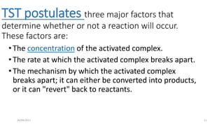 TST postulates three major factors that
determine whether or not a reaction will occur.
These factors are:
• The concentration of the activated complex.
• The rate at which the activated complex breaks apart.
• The mechanism by which the activated complex
breaks apart; it can either be converted into products,
or it can "revert" back to reactants.
1126/04/2017
 