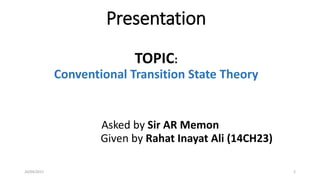 Presentation
TOPIC:
Conventional Transition State Theory
Asked by Sir AR Memon
Given by Rahat Inayat Ali (14CH23)
226/04/2017
 