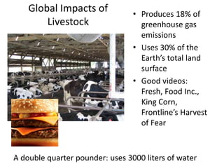 Global Impacts of
Livestock
• Produces 18% of
greenhouse gas
emissions
• Uses 30% of the
Earth’s total land
surface
• Good videos:
Fresh, Food Inc.,
King Corn,
Frontline’s Harvest
of Fear
A double quarter pounder: uses 3000 liters of water
 