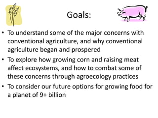Goals:
• To understand some of the major concerns with
conventional agriculture, and why conventional
agriculture began and prospered
• To explore how growing corn and raising meat
affect ecosystems, and how to combat some of
these concerns through agroecology practices
• To consider our future options for growing food for
a planet of 9+ billion
 