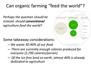 Can organic farming “feed the world”?
Some takeaway considerations:
– We waste 30-40% of our food
– There are currently enough calories produced for
everyone (2,700 calories/person)
– Of the ice-free land on earth, almost 40% is already
dedicated to agriculture
Perhaps the question should be
instead: should conventional
agriculture feed the world?
 