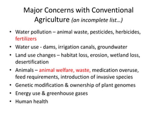 Major Concerns with Conventional
Agriculture (an incomplete list…)
• Water pollution – animal waste, pesticides, herbicides,
fertilizers
• Water use - dams, irrigation canals, groundwater
• Land use changes – habitat loss, erosion, wetland loss,
desertification
• Animals – animal welfare, waste, medication overuse,
feed requirements, introduction of invasive species
• Genetic modification & ownership of plant genomes
• Energy use & greenhouse gases
• Human health
 