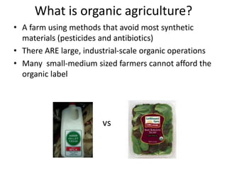 What is organic agriculture?
• A farm using methods that avoid most synthetic
materials (pesticides and antibiotics)
• There ARE large, industrial-scale organic operations
• Many small-medium sized farmers cannot afford the
organic label
vs
 
