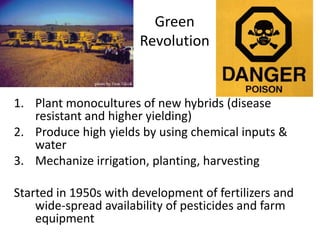 Green
Revolution
1. Plant monocultures of new hybrids (disease
resistant and higher yielding)
2. Produce high yields by using chemical inputs &
water
3. Mechanize irrigation, planting, harvesting
Started in 1950s with development of fertilizers and
wide-spread availability of pesticides and farm
equipment
 