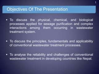 Objectives Of The Presentation
 To discuss the physical, chemical, and biological
processes applied for sewage purification and complex
interactions among them occurring in wastewater
treatment system.
 To discuss the principles, fundamentals and applicability
of conventional wastewater treatment processes.
 To analyse the reliability and challenges of conventional
wastewater treatment in developing countries like Nepal.
1
 