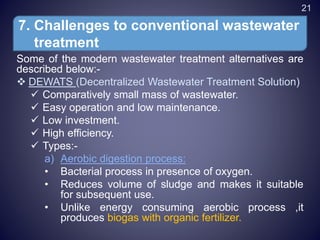Some of the modern wastewater treatment alternatives are
described below:-
 DEWATS (Decentralized Wastewater Treatment Solution)
 Comparatively small mass of wastewater.
 Easy operation and low maintenance.
 Low investment.
 High efficiency.
 Types:-
a) Aerobic digestion process:
• Bacterial process in presence of oxygen.
• Reduces volume of sludge and makes it suitable
for subsequent use.
• Unlike energy consuming aerobic process ,it
produces biogas with organic fertilizer.
7. Challenges to conventional wastewater
treatment
21
 