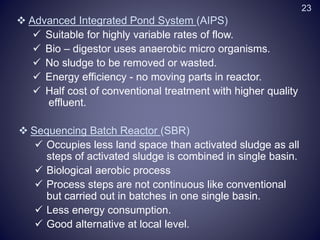  Advanced Integrated Pond System (AIPS)
 Suitable for highly variable rates of flow.
 Bio – digestor uses anaerobic micro organisms.
 No sludge to be removed or wasted.
 Energy efficiency - no moving parts in reactor.
 Half cost of conventional treatment with higher quality
effluent.
 Sequencing Batch Reactor (SBR)
 Occupies less land space than activated sludge as all
steps of activated sludge is combined in single basin.
 Biological aerobic process
 Process steps are not continuous like conventional
but carried out in batches in one single basin.
 Less energy consumption.
 Good alternative at local level.
23
 