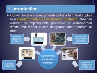 1. Introduction
 Conventional wastewater treatment is a term that applies
to a standard method of wastewater treatment , that can
reduce the objectionable properties of water-carried
waste and render it less dangerous and repulsive to
man.
Conventional
wastewater
treatment
Industrial
wastewater
treatment
Radioactive
wastewater
treatment
Sewage
treatment
Agricultural
wastewater
treatment
3
 