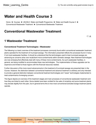 Water_Learning_Centre You are currently using guest access (Log in)
Home ► Courses ► UN-WLC: Water and Health Programme ► Water and Health Course 3 ►
Conventional Wastewater Treatment ► Conventional Wastewater Treatment
Conventional Wastewater Treatment
1 Wastewater Treatment
Conventional Treatment Technologies - Wastewater
The following is a basic overview of the treatment processes commonly found within conventional wastewater treatment
plants operated for the treatment of municipal sewage. The information presented reflects the processes found in many
if not most wastewater facilities. It should be understood that the technologies used to treat municipal sewage are
advancing as concerns arise over recalcitrant micro-contaminants within domestic sewage. New treatment technologies
are now emerging that effectively deal with many of these micro-contaminants. As such wastewater facilities, in
general, are being modified to accommodate these new technologies.  The implementation of these upgrades can be
expensive and limited to those regions with the financial resources needed.
Further discussion of the more recent advancements in the treatment of municipal sewage are presented later in the
Course. However, the distinction between conventional treatment and advance treatment is arbitrary and only intended
to provide a general distinction between conventional treatment technologies and “newer” technologies implemented to
treat contaminants of emerging concern.
This figure depicts an overview of the treatment stages and main processes of conventional wastewater treatment and
how they are linked to each other. Some details have been omitted for the sake of simplicity and some treatment plants
may deviate slightly from this plan, but in general terms this is how most conventional activated sludge treatment plants
operate.
Water and Health Course 3
 