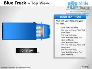 Blue Truck – Top View

                                               YOUR TEXT HERE
                                           Your Text Goes here. Put your
                                           text here.
                                               • Your Text Goes here.
                                               • Put your text here. Your Text
                                                 Goes here.
                                               • Put your text here.
                                               • Your Text Goes here. Put
                                                 your text here.
                                               • Your Text Goes here.
                                               • Put your text here. Your Text
                                                 Goes here.
                                               • Put your text here.
                         TOP VIEW              • Your Text Goes here. Put
                                                 your text here.




Unlimited downloads at www.slideteam.net                                  Your Logo
 