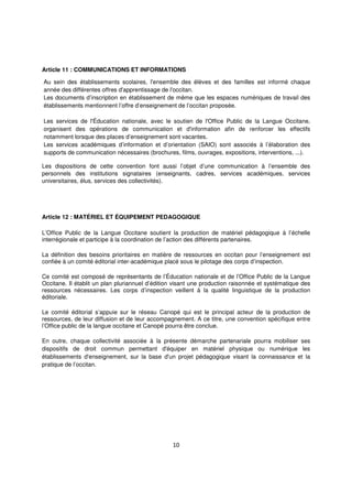 10
Article 11 : COMMUNICATIONS ET INFORMATIONS
Au sein des établissements scolaires, l'ensemble des élèves et des familles est informé chaque
année des différentes offres d'apprentissage de l'occitan.
Les documents d’inscription en établissement de même que les espaces numériques de travail des
établissements mentionnent l’offre d’enseignement de l’occitan proposée.
Les services de l'Éducation nationale, avec le soutien de l'Office Public de la Langue Occitane,
organisent des opérations de communication et d'information afin de renforcer les effectifs
notamment lorsque des places d’enseignement sont vacantes.
Les services académiques d’information et d’orientation (SAIO) sont associés à l’élaboration des
supports de communication nécessaires (brochures, films, ouvrages, expositions, interventions, ...).
Les dispositions de cette convention font aussi l’objet d’une communication à l’ensemble des
personnels des institutions signataires (enseignants, cadres, services académiques, services
universitaires, élus, services des collectivités).
Article 12 : MATÉRIEL ET ÉQUIPEMENT PEDAGOGIQUE
L’Office Public de la Langue Occitane soutient la production de matériel pédagogique à l’échelle
interrégionale et participe à la coordination de l’action des différents partenaires.
La définition des besoins prioritaires en matière de ressources en occitan pour l’enseignement est
confiée à un comité éditorial inter-académique placé sous le pilotage des corps d’inspection.
Ce comité est composé de représentants de l’Éducation nationale et de l’Office Public de la Langue
Occitane. Il établit un plan pluriannuel d’édition visant une production raisonnée et systématique des
ressources nécessaires. Les corps d’inspection veillent à la qualité linguistique de la production
éditoriale.
Le comité éditorial s’appuie sur le réseau Canopé qui est le principal acteur de la production de
ressources, de leur diffusion et de leur accompagnement. A ce titre, une convention spécifique entre
l’Office public de la langue occitane et Canopé pourra être conclue.
En outre, chaque collectivité associée à la présente démarche partenariale pourra mobiliser ses
dispositifs de droit commun permettant d'équiper en matériel physique ou numérique les
établissements d'enseignement, sur la base d'un projet pédagogique visant la connaissance et la
pratique de l’occitan.
 