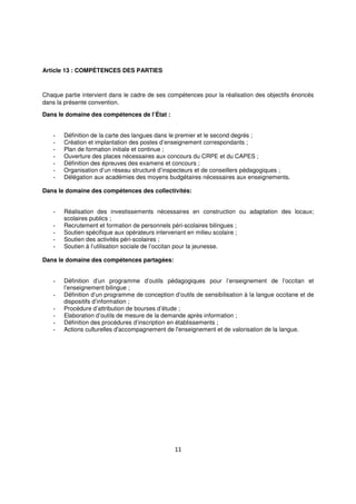 11
Article 13 : COMPÉTENCES DES PARTIES
Chaque partie intervient dans le cadre de ses compétences pour la réalisation des objectifs énoncés
dans la présente convention.
Dans le domaine des compétences de l’État :
- Définition de la carte des langues dans le premier et le second degrés ;
- Création et implantation des postes d’enseignement correspondants ;
- Plan de formation initiale et continue ;
- Ouverture des places nécessaires aux concours du CRPE et du CAPES ;
- Définition des épreuves des examens et concours ;
- Organisation d’un réseau structuré d’inspecteurs et de conseillers pédagogiques ;
- Délégation aux académies des moyens budgétaires nécessaires aux enseignements.
Dans le domaine des compétences des collectivités:
- Réalisation des investissements nécessaires en construction ou adaptation des locaux;
scolaires publics ;
- Recrutement et formation de personnels péri-scolaires bilingues ;
- Soutien spécifique aux opérateurs intervenant en milieu scolaire ;
- Soutien des activités péri-scolaires ;
- Soutien à l’utilisation sociale de l’occitan pour la jeunesse.
Dans le domaine des compétences partagées:
- Définition d’un programme d’outils pédagogiques pour l’enseignement de l’occitan et
l’enseignement bilingue ;
- Définition d’un programme de conception d’outils de sensibilisation à la langue occitane et de
dispositifs d’information ;
- Procédure d’attribution de bourses d’étude ;
- Elaboration d’outils de mesure de la demande après information ;
- Définition des procédures d’inscription en établissements ;
- Actions culturelles d'accompagnement de l'enseignement et de valorisation de la langue.
 