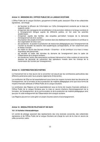 12
Article 14 : MISSIONS DE L’OFFICE PUBLIC DE LA LANGUE OCCITANE
L’Office Public de la Langue Occitane, groupement d’intérêt public associant l’État et les collectivités
signataires, est chargé:
- de favoriser la diffusion de l’information sur l’offre d’enseignement existante par le biais de
supports variés ;
- d’organiser des campagnes de sensibilisation et de promotion relatives à la langue occitane et
à l’enseignement bilingue auprès de différents publics, en lien avec les autorités
académiques ;
- d’organiser auprès des familles des enquêtes permettant l’analyse de la demande
d’enseignement de et en occitan ;
- de proposer des projets d’animation occitane dans les établissements scolaires et contribuer à
leur organisation et à leur suivi ;
- de coordonner et soutenir la production de ressources pédagogiques pour l’enseignement de
l’occitan et recueillir les besoins inter-académiques correspondants, en lien notamment avec
le réseau Canopé ;
- de mettre en œuvre des bourses d’étude « Ensenhar » et de contribuer à la mise à niveau
linguistique des personnels ;
- de recueillir et traiter des données du domaine de l’enseignement dans le cadre de
l’Observatoire de la langue occitane ;
- de coordonner l’action des associations occitanes intervenant en milieu scolaire et instruire les
dossiers de demande de subvention des opérateurs investis dans les champs de la
transmission de l’occitan par l’enseignement.
Article 15 : CONTRIBUTION DES PARTIES
Le financement de la mise œuvre de la convention est assuré par les contributions particulières des
différents partenaires selon leurs propres règlements d'intervention.
La contribution de l'État se fait essentiellement sous forme de moyens humains dans les domaines de
l'enseignement, de la formation et de la production de matériel pédagogique ainsi que sous forme de
moyens financiers attribués à l'Office Public de la Langue Occitane.
La contribution des Régions se fait essentiellement sous la forme de moyens financiers attribués à
l'Office Public de la Langue Occitane pour la mise en oeuvre d'actions d'accompagnement de la
formation, de l'enseignement, de la communication et de la production de matériel pédagogique ainsi
que pour le volet enseignement de l’Observatoire de la langue occitane.
Les Régions peuvent en outre gérer en propre d’autres actions d’accompagnement.
Article 16 : MODALITÉS DE PILOTAGE ET DE SUIVI
16.1 A l’échelon interacadémique
Un comité de pilotage associant des représentants des cinq rectorats concernés, des collectivités
signataires et de l'Office Public de la Langue Occitane est chargé du suivi de la mise en œuvre de
cette convention cadre.
 