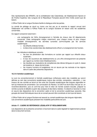 13
Des représentants des DRAAFs, de la confédération des Calandretas, de l'établissement Aprene et
de l'Institut Supérieur des Langues de la République Française peuvent être invités autant que de
besoin.
L'Office Public de la Langue Occitane facilite le dialogue entre les parties.
Le comité de pilotage se réunit au moins une fois par an et examine le rapport annuel dont
l’élaboration est confiée à l'Office Public de la Langue Occitane en liaison avec les académies
concernées.
Ce rapport comprend notamment :
- une cartographie de l'offre d'enseignement à l'échelle de chacun des 22 départements
concernés. Cette cartographie intègre notamment, pour chaque niveau et pour chaque
modalité d'enseignement, les données suivantes communiquées par les services
académiques :
o les effectifs d’élèves formés ;
o la liste et les coordonnées des établissements offrant un enseignement de l'occitan.
- les indicateurs statistiques suivants :
o les taux de pénétration des formations en occitan par rapport aux effectifs totaux
scolarisés ;
o le taux de couverture des établissements où une offre d'enseignement est présente
par rapport au nombre total d’établissements ;
o les résultats aux évaluations de compétences des élèves bilingues en cycle 3, classe
de troisième et classe de terminale ;
o les moyens humains et budgétaires mis en œuvre par les rectorats et les régions
dans le cadre des présentes dispositions.
16.2 A l’échelon académique
Le suivi du conventionnement à l’échelle académique s’effectuera selon des modalités qui seront
définies au sein des conventions académiques (nature des comités, composition, calendrier...). Les
travaux de ces comités se feront en lien avec les Conseils académiques des langues régionales en
tant qu’instances de concertation. Sur convocation du Recteur, le CALR se réunit deux fois par an, en
novembre-décembre, puis en avril-mai pour faire le bilan de l'année scolaire écoulée, préparer la
rentrée suivante et débattre à partir des analyses et des bilans réalisés. Il s’attache à favoriser la mise
en œuvre des dispositions de la convention cadre et de la convention académique associée. Des
groupes de travail thématiques issus de ce conseil peuvent être constitués en tant que de besoin.
L'Office Public de la Langue Occitane est associé au conseil académique des langues régionales.
Les conventions académiques précisent les modalités particulières de suivi.
Article 17 : CADRE DE RÉFÉRENCE LÉGISLATIF ET RÉGLEMENTAIRE
Les dispositions de la présente convention s’inscrivent dans le cadre législatif et réglementaire précisé
dans le document annexé.
 