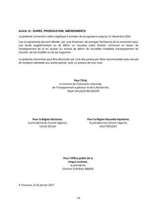 14
Article 18 : DURÉE, PROROGATION, AMENDEMENTS
La présente convention cadre s'applique à compter de sa signature jusqu'au 31 décembre 2022.
Les co-signataires peuvent décider, par voie d'avenant, de proroger l'échéance de la convention pour
une durée supplémentaire ou de définir un nouveau cadre d'action commune en faveur de
l'enseignement de et en occitan ou encore de définir de nouvelles modalités d'enseignement de
l'occitan, de les modifier ou de les supprimer.
La présente convention peut être dénoncée par l'une des parties par lettre recommandée avec accusé
de réception adressée aux autres parties, avec un préavis de trois mois.
Pour l’Etat,
la ministre de l’Education nationale,
de l’Enseignement supérieur et de la Recherche,
Najat VALLAUD-BELKACEM
Pour la Région Occitanie,
la présidente du Conseil régional,
Carole DELGA
Pour la Région Nouvelle-Aquitaine,
le président du Conseil régional,
Alain ROUSSET
Pour l’Office public de la
langue occitane,
la présidente
Charline CLAVEAU-ABADIE
A Toulouse, le 26 janvier 2017
 