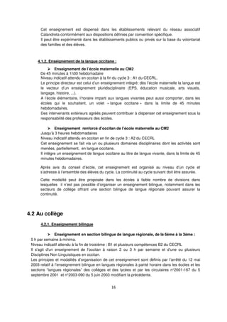 16
Cet enseignement est dispensé dans les établissements relevant du réseau associatif
Calandreta conformément aux dispositions définies par convention spécifique.
Il peut être expérimenté dans les établissements publics ou privés sur la base du volontariat
des familles et des élèves.
4.1.2. Enseignement de la langue occitane :
Enseignement de l’école maternelle au CM2
De 45 minutes à 1h30 hebdomadaire
Niveau indicatif attendu en occitan à la fin du cycle 3 : A1 du CECRL.
Le principe directeur est celui d’un enseignement intégré: dès l’école maternelle la langue est
le vecteur d’un enseignement pluridisciplinaire (EPS, éducation musicale, arts visuels,
langage, histoire, ...).
A l’école élémentaire, l’horaire imparti aux langues vivantes peut aussi comporter, dans les
écoles qui le souhaitent, un volet « langue occitane » dans la limite de 45 minutes
hebdomadaires.
Des intervenants extérieurs agréés peuvent contribuer à dispenser cet enseignement sous la
responsabilité des professeurs des écoles.
Enseignement renforcé d’occitan de l’école maternelle au CM2
Jusqu’à 3 heures hebdomadaires
Niveau indicatif attendu en occitan en fin de cycle 3 : A2 du CECRL
Cet enseignement se fait via un ou plusieurs domaines disciplinaires dont les activités sont
menées, partiellement, en langue occitane.
Il intègre un enseignement de langue occitane au titre de langue vivante, dans la limite de 45
minutes hebdomadaires.
Après avis du conseil d’école, cet enseignement est organisé au niveau d’un cycle et
s’adresse à l’ensemble des élèves du cycle. La continuité au cycle suivant doit être assurée.
Cette modalité peut être proposée dans les écoles à faible nombre de divisions dans
lesquelles il n’est pas possible d’organiser un enseignement bilingue, notamment dans les
secteurs de collège offrant une section bilingue de langue régionale pouvant assurer la
continuité.
4.2 Au collège
4.2.1. Enseignement bilingue
Enseignement en section bilingue de langue régionale, de la 6ème à la 3ème :
5 h par semaine à minima.
Niveau indicatif attendu à la fin de troisième : B1 et plusieurs compétences B2 du CECRL
Il s'agit d'un enseignement de l'occitan à raison 2 ou 3 h par semaine et d’une ou plusieurs
Disciplines Non Linguistiques en occitan.
Les principes et modalités d’organisation de cet enseignement sont définis par l’arrêté du 12 mai
2003 relatif à l’enseignement bilingue en langues régionales à parité horaire dans les écoles et les
sections “langues régionales” des collèges et des lycées et par les circulaires n°2001-167 du 5
septembre 2001 et n°2003-090 du 5 juin 2003 modifiant la précédente.
 