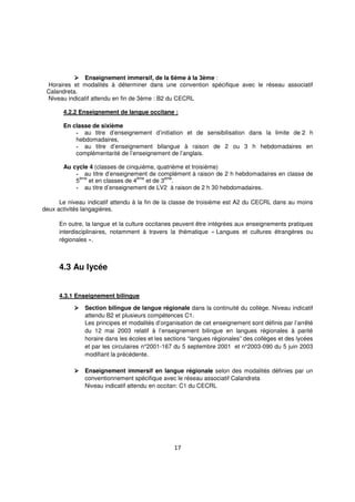 17
Enseignement immersif, de la 6ème à la 3ème :
Horaires et modalités à déterminer dans une convention spécifique avec le réseau associatif
Calandreta.
Niveau indicatif attendu en fin de 3ème : B2 du CECRL
4.2.2 Enseignement de langue occitane :
En classe de sixième
- au titre d’enseignement d’initiation et de sensibilisation dans la limite de 2 h
hebdomadaires,
- au titre d’enseignement bilangue à raison de 2 ou 3 h hebdomadaires en
complémentarité de l’enseignement de l’anglais.
Au cycle 4 (classes de cinquième, quatrième et troisième)
- au titre d’enseignement de complément à raison de 2 h hebdomadaires en classe de
5
ème
et en classes de 4
ème
et de 3
ème
.
- au titre d’enseignement de LV2 à raison de 2 h 30 hebdomadaires.
Le niveau indicatif attendu à la fin de la classe de troisième est A2 du CECRL dans au moins
deux activités langagières.
En outre, la langue et la culture occitanes peuvent être intégrées aux enseignements pratiques
interdisciplinaires, notamment à travers la thématique « Langues et cultures étrangères ou
régionales ».
4.3 Au lycée
4.3.1 Enseignement bilingue
Section bilingue de langue régionale dans la continuité du collège. Niveau indicatif
attendu B2 et plusieurs compétences C1.
Les principes et modalités d’organisation de cet enseignement sont définis par l’arrêté
du 12 mai 2003 relatif à l’enseignement bilingue en langues régionales à parité
horaire dans les écoles et les sections “langues régionales” des collèges et des lycées
et par les circulaires n°2001-167 du 5 septembre 2001 et n°2003-090 du 5 juin 2003
modifiant la précédente.
Enseignement immersif en langue régionale selon des modalités définies par un
conventionnement spécifique avec le réseau associatif Calandreta
Niveau indicatif attendu en occitan: C1 du CECRL
 