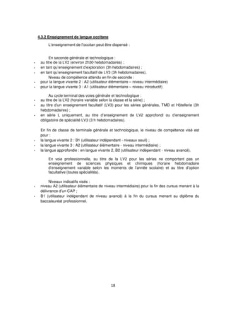 18
4.3.2 Enseignement de langue occitane
L’enseignement de l’occitan peut être dispensé :
En seconde générale et technologique :
- au titre de la LV2 (environ 2h30 hebdomadaires) ;
- en tant qu’enseignement d’exploration (3h hebdomadaires) ;
- en tant qu’enseignement facultatif de LV3 (3h hebdomadaires).
Niveau de compétence attendu en fin de seconde :
- pour la langue vivante 2 : A2 (utilisateur élémentaire – niveau intermédiaire)
- pour la langue vivante 3 : A1 (utilisateur élémentaire – niveau introductif)
Au cycle terminal des voies générale et technologique :
- au titre de la LV2 (horaire variable selon la classe et la série) ;
- au titre d’un enseignement facultatif (LV3) pour les séries générales, TMD et Hôtellerie (3h
hebdomadaires) ;
- en série L uniquement, au titre d’enseignement de LV2 approfondi ou d’enseignement
obligatoire de spécialité LV3 (3 h hebdomadaires).
En fin de classe de terminale générale et technologique, le niveau de compétence visé est
pour :
- la langue vivante 2 : B1 (utilisateur indépendant - niveaux seuil) ;
- la langue vivante 3 : A2 (utilisateur élémentaire - niveau intermédiaire) ;
- la langue approfondie : en langue vivante 2, B2 (utilisateur indépendant - niveau avancé).
En voie professionnelle, au titre de la LV2 pour les séries ne comportant pas un
enseignement de sciences physiques et chimiques (horaire hebdomadaire
d’enseignement variable selon les moments de l’année scolaire) et au titre d’option
facultative (toutes spécialités).
Niveaux indicatifs visés :
- niveau A2 (utilisateur élémentaire de niveau intermédiaire) pour la fin des cursus menant à la
délivrance d’un CAP ;
- B1 (utilisateur indépendant de niveau avancé) à la fin du cursus menant au diplôme du
baccalauréat professionnel.
 