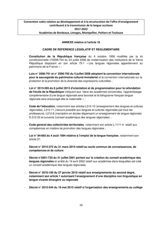 19
Convention cadre relative au développement et à la structuration de l’offre d’enseignement
contribuant à la transmission de la langue occitane
2017-2022
Académies de Bordeaux, Limoges, Montpellier, Poitiers et Toulouse
ANNEXE relative à l’article 16
CADRE DE REFERENCE LEGISLATIF ET REGLEMENTAIRE
- Constitution de la République française du 4 octobre 1958 modifiée par la loi
constitutionnelle nº2008-724 du 23 juillet 2006 de modernisation des institutions de la Vème
République disposant en son article 75-1 « Les langues régionales appartiennent au
patrimoine de la France » ;
- Lois n° 2006-791 et n° 2006-792 du 5 juillet 2006 adoptant la convention internationale
pour la sauvegarde du patrimoine culturel immatériel et la convention internationale sur la
protection et la promotion de la diversité des expressions culturelles ;
- Loi n° 2013-595 du 8 juillet 2013 d'orientation et de programmation pour la refondation
de l'école de la République indiquant que “dans les académies concernées, l’apprentissage
complémentaire d’une langue régionale sera favorisé et le bilinguisme français-langue
régionale sera encouragé dès la maternelle » ;
- Code de l’éducation, notamment ses articles L312-10 (enseignement des langues et cultures
régionales), L312-11 (recours possible aux langues et cultures régionales par tous les
professeurs), L212-8 (inscription en écoles dispensant un enseignement de langue régionale)
D.312-33 et suivants (conseil académique des langues régionales) ;
- Code général des collectivités territoriales, notamment son article L.1111-4 relatif aux
compétences en matière de promotion des langues régionales ;
- Loi n° 94-665 du 4 août 1994 relative à l’emploi de la langue française, notamment son
article 21.
- Décret n° 2015-372 du 31 mars 2015 relatif au socle commun de connaissances, de
compétences et de culture
- Décret n°2001-733 du 31 juillet 2001 portant sur la création du conseil académique des
langues régionales et arrêté du 19 avril 2002 relatif aux académies dans lesquelles est créé
un conseil académique des langues régionales
- Décret n° 2010-100 du 27 janvier 2010 relatif aux enseignements du second degré,
notamment son article 1 autorisant l’enseignement d’une discipline non linguistique en
langue vivante étrangère ou régionale
- Décret n° 2015-544 du 19 mai 2015 relatif à l'organisation des enseignements au collège
 
