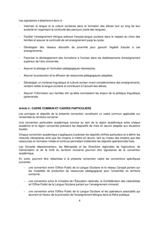 4
Les signataires s’attacheront donc à :
- Valoriser la langue et la culture occitanes dans la formation des élèves tout au long de leur
scolarité en organisant la continuité des parcours (carte des langues),
- Faciliter l’enseignement bilingue précoce français-langue occitane dans le respect du choix des
familles et assurer la continuité de cet enseignement jusqu’au lycée,
- Développer des réseaux éducatifs de proximité pour garantir l'égalité d'accès à ces
enseignements,
- Favoriser le développement des formations à l’occitan dans les établissements d’enseignement
supérieur de l’aire concernée,
- Assurer le pilotage et l’animation pédagogiques nécessaires,
- Assurer la production et la diffusion de ressources pédagogiques adaptées,
- Développer un contexte linguistique et culturel occitan vivant complémentaire des enseignements,
rendant visible la langue occitane et contribuant à l’accueil des élèves,
- Assurer l’information aux familles afin qu’elles connaissent les enjeux de la politique linguistique
partenariale.
Article 3 : CADRE COMMUN ET CADRES PARTICULIERS
Les principes et objectifs de la présente convention constituent un cadre commun applicable sur
l’ensemble du territoire concerné.
Une convention particulière académique conclue au sein de la région académique entre chaque
académie et la région concernée précisera les dispositifs de mise en œuvre adaptés aux situations
locales.
Chaque convention académique s’appliquera à préciser les objectifs chiffrés particuliers et à définir les
mesures nécessaires ainsi que les moyens à mettre en œuvre, tant au niveau des emplois que des
ressources en formation initiale et continue permettant d’atteindre les objectifs opérationnels fixés.
Les Conseils départementaux, les Métropoles et les Directions régionales de l'agriculture, de
l'alimentation et de la forêt du territoire concerné pourront être signataires de la convention
académique.
En outre, pourront être rattachées à la présente convention cadre les conventions spécifiques
suivantes:
- une convention entre l’Office Public de la Langue Occitane et le réseau Canopé portant sur
les modalités de production de ressources pédagogiques pour l’ensemble du territoire
concerné,
- une convention entre le ministère de l’Éducation nationale, la Confédération des calandretas
et l’Office Public de la Langue Occitane portant sur l’enseignement immersif,
- une convention entre l'Office Public de la Langue Occitane et les opérateurs associatifs qui
œuvrent en faveur de la promotion de l'enseignement bilingue dans la filière publique.
 