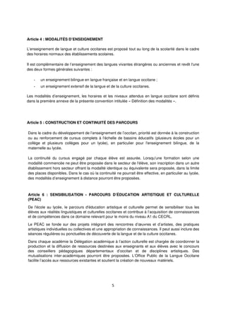 5
Article 4 : MODALITÉS D’ENSEIGNEMENT
L’enseignement de langue et culture occitanes est proposé tout au long de la scolarité dans le cadre
des horaires normaux des établissements scolaires.
Il est complémentaire de l’enseignement des langues vivantes étrangères ou anciennes et revêt l'une
des deux formes générales suivantes :
- un enseignement bilingue en langue française et en langue occitane ;
- un enseignement extensif de la langue et de la culture occitanes.
Les modalités d’enseignement, les horaires et les niveaux attendus en langue occitane sont définis
dans la première annexe de la présente convention intitulée « Définition des modalités ».
Article 5 : CONSTRUCTION ET CONTINUITÉ DES PARCOURS
Dans le cadre du développement de l’enseignement de l’occitan, priorité est donnée à la construction
ou au renforcement de cursus complets à l'échelle de bassins éducatifs (plusieurs écoles pour un
collège et plusieurs collèges pour un lycée), en particulier pour l'enseignement bilingue, de la
maternelle au lycée.
La continuité du cursus engagé par chaque élève est assurée. Lorsqu'une formation selon une
modalité commencée ne peut être proposée dans le secteur de l'élève, son inscription dans un autre
établissement hors secteur offrant la modalité identique ou équivalente sera proposée, dans la limite
des places disponibles. Dans le cas où la continuité ne pourrait être effective, en particulier au lycée,
des modalités d’enseignement à distance pourront être proposées.
Article 6 : SENSIBILISATION - PARCOURS D’ÉDUCATION ARTISTIQUE ET CULTURELLE
(PEAC)
De l'école au lycée, le parcours d'éducation artistique et culturelle permet de sensibiliser tous les
élèves aux réalités linguistiques et culturelles occitanes et contribue à l’acquisition de connaissances
et de compétences dans ce domaine relevant pour le moins du niveau A1 du CECRL.
Le PEAC se fonde sur des projets intégrant des rencontres d’œuvres et d’artistes, des pratiques
artistiques individuelles ou collectives et une appropriation de connaissances. Il peut aussi inclure des
séances régulières ou ponctuelles de découverte de la langue et de la culture occitanes.
Dans chaque académie la Délégation académique à l’action culturelle est chargée de coordonner la
production et la diffusion de ressources destinées aux enseignants et aux élèves avec le concours
des conseillers pédagogiques départementaux d’occitan et de disciplines artistiques. Des
mutualisations inter-académiques pourront être proposées. L’Office Public de la Langue Occitane
facilite l’accès aux ressources existantes et soutient la création de nouveaux matériels.
 