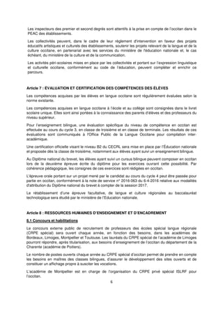 6
Les inspecteurs des premier et second degrés sont attentifs à la prise en compte de l’occitan dans le
PEAC des établissements.
Les collectivités peuvent, dans le cadre de leur règlement d'intervention en faveur des projets
éducatifs artistiques et culturels des établissements, soutenir les projets relevant de la langue et de la
culture occitane, en partenariat avec les services du ministère de l'éducation nationale et, le cas
échéant, du ministère de la culture et de la communication.
Les activités péri-scolaires mises en place par les collectivités et portant sur l’expression linguistique
et culturelle occitane, conformément au code de l’éducation, peuvent compléter et enrichir ce
parcours.
Article 7 : ÉVALUATION ET CERTIFICATION DES COMPÉTENCES DES ÉLÈVES
Les compétences acquises par les élèves en langue occitane sont régulièrement évaluées selon la
norme existante.
Les compétences acquises en langue occitane à l’école et au collège sont consignées dans le livret
scolaire unique. Elles sont ainsi portées à la connaissance des parents d’élèves et des professeurs du
niveau supérieur.
Pour l’enseignement bilingue, une évaluation spécifique du niveau de compétence en occitan est
effectuée au cours du cycle 3, en classe de troisième et en classe de terminale. Les résultats de ces
évaluations sont communiqués à l'Office Public de la Langue Occitane pour compilation inter-
académique.
Une certification officielle visant le niveau B2 du CECRL sera mise en place par l’Éducation nationale
et proposée dès la classe de troisième, notamment aux élèves ayant suivi un enseignement bilingue.
Au Diplôme national du brevet, les élèves ayant suivi un cursus bilingue peuvent composer en occitan
lors de la deuxième épreuve écrite du diplôme pour les exercices ouvrant cette possibilité. Par
cohérence pédagogique, les consignes de ces exercices sont rédigées en occitan.
L'épreuve orale portant sur un projet mené par le candidat au cours du cycle 4 peut être passée pour
partie en occitan, conformément à la note de service n° 2016-063 du 6-4-2016 relative aux modalités
d'attribution du Diplôme national du brevet à compter de la session 2017.
Le rétablissement d’une épreuve facultative, de langue et culture régionales au baccalauréat
technologique sera étudié par le ministère de l’Education nationale.
Article 8 : RESSOURCES HUMAINES D’ENSEIGNEMENT ET D’ENCADREMENT
8.1 Concours et habilitations
Le concours externe public de recrutement de professeurs des écoles spécial langue régionale
(CRPE spécial) sera ouvert chaque année, en fonction des besoins, dans les académies de
Bordeaux, Limoges, Montpellier et Toulouse. Les lauréats du CRPE spécial de l’académie de Limoges
pourront répondre, après titularisation, aux besoins d’enseignement de l’occitan du département de la
Charente (académie de Poitiers).
Le nombre de postes ouverts chaque année au CRPE spécial d’occitan permet de prendre en compte
les besoins en maîtres des classes bilingues, d’assurer le développement des sites ouverts et de
constituer un affichage propre à susciter les vocations.
L’académie de Montpellier est en charge de l’organisation du CRPE privé spécial ISLRF pour
l’occitan.
 