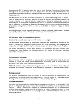 7
Le concours du CAPES d'occitan-langue d'oc externe public (Certificat d’Aptitude au Professorat de
l’Enseignement du Second degré) sera ouvert chaque année. Des études régulières d'évaluation des
besoins seront réalisées pour aider à une meilleure adéquation entre le nombre de postes ouverts et
les besoins réels.
Afin d'augmenter le vivier des enseignants susceptibles de contribuer à l’enseignement de l’occitan,
dans les filières bilingues notamment, sont mis en place des dispositifs académiques d’habilitation à
enseigner l’occitan ou en occitan à l’attention des professeurs titulaires ou stagiaires des premier et
second degrés. Un repérage des compétences linguistiques est réalisé au travers d’enquêtes menées
par les académies. Ce repérage est réalisé tous les deux ans. Une formation interdépartementale est
proposée aux enseignants qui valident au moins un niveau B1 et se destinent à intégrer les filières
bilingues.
L’Office Public de la Langue Occitane soutiendra la formation linguistique des professeurs engagés
dans ces dispositifs en lien avec les services académiques de formation continue.
8.2 Affectation des professeurs du second degré :
La création de postes fixes d’enseignement de l’occitan sera privilégiée.
Afin de favoriser le rayonnement de la discipline, l’implication des professeurs et la continuité des
projets, l’affectation des professeurs certifiés d’occitan sera limitée si possible à deux établissements
au plus, leur service pouvant être complété le cas échéant par l’enseignement d’une autre discipline.
Les postes spécifiques du second degré exigeant une compétence en langue occitane pour
l’enseignement d’une discipline non linguistique pourront être publiés au mouvement spécifique
national des professeurs.
8.3 Intervenants extérieurs :
Des intervenants extérieurs compétents en langue occitane, agréés par l’éducation nationale, peuvent
prendre en charge des activités visant l’apprentissage de l’occitan, sous la responsabilité des
professeurs de la classe et de l’établissement bénéficiaires.
L’Office Public de la Langue Occitane est chargé, dans le cadre de son règlement d’intervention, de
soutenir et de coordonner l’organisation de ces interventions extérieures sur demande des académies
8.4 Encadrement :
Un dispositif d’encadrement assure le soutien, le suivi et l'évaluation du développement de
l’enseignement de l’occitan, conformément à circulaire n° 2001-166 relative au « développement de
l’enseignement des langues et cultures régionales à l’école, au collège et au lycée ».
Au niveau académique :
Le recteur organise la coordination académique de l’enseignement de l’occitan. La circulaire 2001-166
prévoit la désignation par chaque recteur d’un coordinateur académique de l’enseignement de
l’occitan. La mission d’inspection de l’académie de Limoges est compétente pour les enseignements
d’occitan dispensés dans le département de la Charente. La mission d’inspection contribue en outre
aux études visant l’implantation de nouveaux enseignements, à la formation initiale et continue et à la
liaison collège-lycée.
 