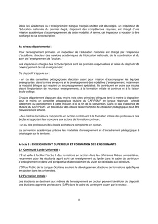 8
Dans les académies où l’enseignement bilingue français-occitan est développé, un inspecteur de
l’éducation nationale du premier degré, disposant des compétences requises, est chargé d’une
mission académique d’accompagnement de cette modalité. A terme, cet inspecteur a vocation à être
déchargé de sa circonscription.
Au niveau départemental :
Pour l’enseignement primaire, un inspecteur de l’éducation nationale est chargé par l’inspecteur
d’académie, directeur des services académiques de l’éducation nationale, de la coordination et du
suivi de l’enseignement de l’occitan.
Les inspecteurs chargés des circonscriptions sont les premiers responsables et relais du dispositif de
développement de cet enseignement.
Ce dispositif s’appuie sur :
- un ou des conseillers pédagogiques d’occitan ayant pour mission d’accompagner les équipes
enseignantes dans la mise en œuvre et le développement des modalités d’enseignement, notamment
la modalité bilingue qui requiert un accompagnement spécialisé. Ils contribuent en outre aux études
visant l’implantation de nouveaux enseignements, à la formation initiale et continue et à la liaison
école-collège.
Chaque département disposant d'au moins trois sites primaires bilingues tend à mettre à disposition
pour le moins un conseiller pédagogique titulaire du CAFIPEMF en langue régionale affecté
totalement ou partiellement à cette mission d’ici la fin de la convention. Dans le cas d’absence de
titulaire du CAFIPEMF, un professeur des écoles faisant fonction de conseiller pédagogique peut être
provisoirement affecté.
- des maîtres-formateurs compétents en occitan contribuant à la formation initiale des professeurs des
écoles et apportant leur concours aux actions de formation continue ;
- un ou des professeurs des écoles animateurs compétents en occitan.
La convention académique précise les modalités d’enseignement et d’encadrement pédagogique à
développer sur le territoire.
Article 9 : ENSEIGNEMENT SUPERIEUR ET FORMATION DES ENSEIGNANTS
9.1 Continuité Lycée-Université :
L’État veille à faciliter l’accès à des formations en occitan dans les différentes filières universitaires,
notamment pour les étudiants ayant suivi cet enseignement au lycée dans le cadre du continuum
d’enseignement et dans une perspective d’accroissement du vivier de candidats aux concours.
L'Office Public de la Langue Occitane soutient le développement d'actions de formations spécifiques
en occitan dans les universités.
9.2 Formation initiale :
Les étudiants se destinant aux métiers de l’enseignement en occitan peuvent bénéficier du dispositif
des étudiants apprentis professeurs (EAP) dans le cadre du contingent ouvert par le recteur.
 
