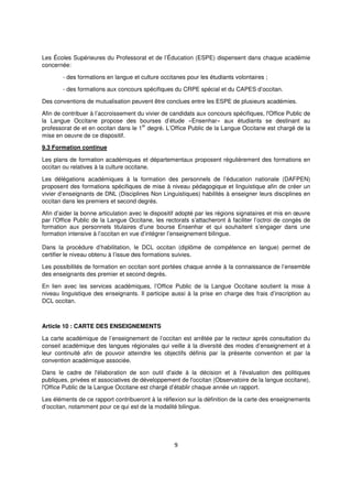 9
Les Écoles Supérieures du Professorat et de l’Éducation (ESPE) dispensent dans chaque académie
concernée:
- des formations en langue et culture occitanes pour les étudiants volontaires ;
- des formations aux concours spécifiques du CRPE spécial et du CAPES d’occitan.
Des conventions de mutualisation peuvent être conclues entre les ESPE de plusieurs académies.
Afin de contribuer à l’accroissement du vivier de candidats aux concours spécifiques, l'Office Public de
la Langue Occitane propose des bourses d’étude «Ensenhar» aux étudiants se destinant au
professorat de et en occitan dans le 1
er
degré. L’Office Public de la Langue Occitane est chargé de la
mise en oeuvre de ce dispositif.
9.3 Formation continue
Les plans de formation académiques et départementaux proposent régulièrement des formations en
occitan ou relatives à la culture occitane.
Les délégations académiques à la formation des personnels de l’éducation nationale (DAFPEN)
proposent des formations spécifiques de mise à niveau pédagogique et linguistique afin de créer un
vivier d’enseignants de DNL (Disciplines Non Linguistiques) habilités à enseigner leurs disciplines en
occitan dans les premiers et second degrés.
Afin d’aider la bonne articulation avec le dispositif adopté par les régions signataires et mis en œuvre
par l’Office Public de la Langue Occitane, les rectorats s’attacheront à faciliter l’octroi de congés de
formation aux personnels titulaires d’une bourse Ensenhar et qui souhaitent s’engager dans une
formation intensive à l’occitan en vue d’intégrer l’enseignement bilingue.
Dans la procédure d’habilitation, le DCL occitan (diplôme de compétence en langue) permet de
certifier le niveau obtenu à l’issue des formations suivies.
Les possibilités de formation en occitan sont portées chaque année à la connaissance de l’ensemble
des enseignants des premier et second degrés.
En lien avec les services académiques, l’Office Public de la Langue Occitane soutient la mise à
niveau linguistique des enseignants. Il participe aussi à la prise en charge des frais d’inscription au
DCL occitan.
Article 10 : CARTE DES ENSEIGNEMENTS
La carte académique de l’enseignement de l’occitan est arrêtée par le recteur après consultation du
conseil académique des langues régionales qui veille à la diversité des modes d’enseignement et à
leur continuité afin de pouvoir atteindre les objectifs définis par la présente convention et par la
convention académique associée.
Dans le cadre de l'élaboration de son outil d'aide à la décision et à l'évaluation des politiques
publiques, privées et associatives de développement de l'occitan (Observatoire de la langue occitane),
l'Office Public de la Langue Occitane est chargé d’établir chaque année un rapport.
Les éléments de ce rapport contribueront à la réflexion sur la définition de la carte des enseignements
d’occitan, notamment pour ce qui est de la modalité bilingue.
 