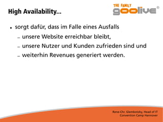 Rene-Chr. Glembotzky, Head of IT
Convention Camp Hannover
High Availability...
● sorgt dafür, dass im Falle eines Ausfalls
– unsere Website erreichbar bleibt,
– unsere Nutzer und Kunden zufrieden sind und
– weiterhin Revenues generiert werden.
 