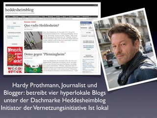 Hardy Prothmann, Journalist und
 Blogger: betreibt vier hyperlokale Blogs
 unter der Dachmarke Heddesheimblog
Initiator der Vernetzungsinitiative Ist lokal
 
